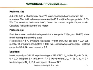13
NUMERICAL PROBLEMS (Contd.)
Problem 3(b)
A 4-pole, 500 V shunt motor has 720 wave-connected conductors in the
armature. The full load armature current is 60 A and the flux per pole is 0.03
Wb. The armature resistance is 0.2  and the contact drop is 1 V per brush.
Calculate full load speed of the motor.
Problem 4(a)
Find the no-load and full-load speeds for a four-pole, 220-V, and 20-kW, shunt
motor having the following data:
Field current = 5 A, armature resistance = 0.04 ohm, flux per pole = 0.04 Wb,
number of armature-conductors = 160, two - circuit wave-connection, full load
current = 95 A, No load current = 9 A
Solution:
Motor capacity = 20 kW, supply voltage = 220 V DC, Ish = 5 A, Ra = 0. 04 ,
Φ = 0.04 Wb/pole, Z = 160, P = 4, A = 2 (wave wound), IFL = 95 A, INL = 9 A
No load speed No ?, Full load speed of motor N ?,
Lecture Notes by Dr.R.M.Larik
 