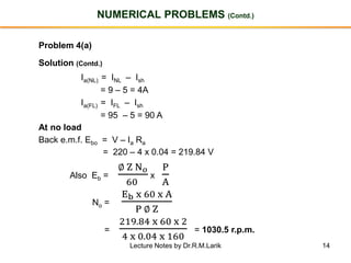 14
NUMERICAL PROBLEMS (Contd.)
Problem 4(a)
Solution (Contd.)
Ia(NL) = INL – Ish
= 9 – 5 = 4A
Ia(FL) = IFL – Ish
= 95 – 5 = 90 A
At no load
Back e.m.f. Ebo = V – Ia Ra
= 220 – 4 x 0.04 = 219.84 V
Also Eb =
∅ Z N 𝑜
60
x
P
A
No =
Eb x 60 x A
P ∅ Z
=
219.84 x 60 x 2
4 x 0.04 x 160
= 1030.5 r.p.m.
Lecture Notes by Dr.R.M.Larik
 