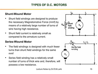 16
TYPES OF D.C. MOTORS
Shunt-Wound Motor
• Shunt field windings are designed to produce
the necessary Magnetomotive Force (mmf) by
means of a relatively large number of turns of
wire having high resistance.
• Shunt field current is relatively small as
compared to the armature current.
Series-Wound Motor
• The field windings is designed with much fewer
turns than shunt field windings for the same
mmf
• Series field winding has a relatively small
number of turns of thick wire and, therefore, will
possess a low resistance.
Lecture Notes by Dr.R.M.Larik
 