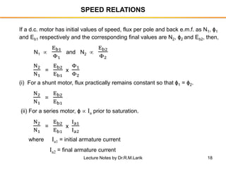 18
SPEED RELATIONS
If a d.c. motor has initial values of speed, flux per pole and back e.m.f. as N1, ϕ1
and Eb1 respectively and the corresponding final values are N2, ϕ2 and Eb2, then,
N1 
Eb1
Φ1
and N2 
Eb2
Φ2
N2
N1
=
Eb2
Eb1
x
Φ1
Φ2
(i) For a shunt motor, flux practically remains constant so that ϕ1 = ϕ2.
N2
N1
=
Eb2
Eb1
(ii) For a series motor, ϕ  Ia prior to saturation.
N2
N1
=
Eb2
Eb1
x
Ia1
Ia2
where Ia1 = initial armature current
Ia2 = final armature current
Lecture Notes by Dr.R.M.Larik
 