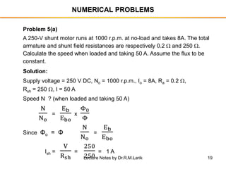 19
NUMERICAL PROBLEMS
Problem 5(a)
A 250-V shunt motor runs at 1000 r.p.m. at no-load and takes 8A. The total
armature and shunt field resistances are respectively 0.2  and 250 .
Calculate the speed when loaded and taking 50 A. Assume the flux to be
constant.
Solution:
Supply voltage = 250 V DC, No = 1000 r.p.m., Io = 8A, Ra = 0.2 ,
Rsh = 250 , I = 50 A
Speed N ? (when loaded and taking 50 A)
N
No
=
Eb
Ebo
x
Φ0
Φ
Since Φo = Φ
N
No
=
Eb
Ebo
Ish =
V
Rsh
=
250
250
= 1 A
Lecture Notes by Dr.R.M.Larik
 