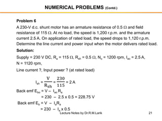 21
NUMERICAL PROBLEMS (Contd.)
Problem 6
A 230-V d.c. shunt motor has an armature resistance of 0.5  and field
resistance of 115 . At no load, the speed is 1,200 r.p.m. and the armature
current 2.5 A. On application of rated load, the speed drops to 1,120 r.p.m.
Determine the line current and power input when the motor delivers rated load.
Solution:
Supply = 230 V DC, Ra = 115 , Rsh = 0.5 , No = 1200 rpm, Iao = 2.5 A,
N = 1120 rpm,
Line current ?, Input power ? (at rated load)
Ish =
V
Rsh
=
230
115
= 2 A
Back emf Ebo = V – Iao Ra
= 230 – 2.5 x 0.5 = 228.75 V
Back emf Eb = V – IaRa
= 230 – Ia x 0.5
Lecture Notes by Dr.R.M.Larik
 
