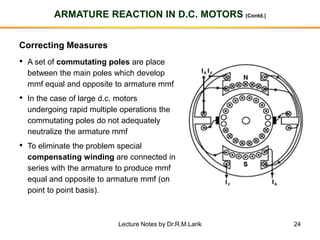 24
ARMATURE REACTION IN D.C. MOTORS (Contd.)
Correcting Measures
• A set of commutating poles are place
between the main poles which develop
mmf equal and opposite to armature mmf
• In the case of large d.c. motors
undergoing rapid multiple operations the
commutating poles do not adequately
neutralize the armature mmf
• To eliminate the problem special
compensating winding are connected in
series with the armature to produce mmf
equal and opposite to armature mmf (on
point to point basis).
Lecture Notes by Dr.R.M.Larik
 