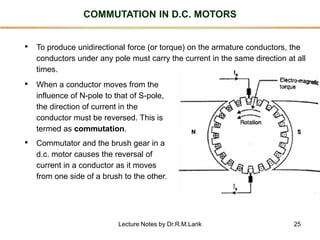 25
COMMUTATION IN D.C. MOTORS
• To produce unidirectional force (or torque) on the armature conductors, the
conductors under any pole must carry the current in the same direction at all
times.
• When a conductor moves from the
influence of N-pole to that of S-pole,
the direction of current in the
conductor must be reversed. This is
termed as commutation.
• Commutator and the brush gear in a
d.c. motor causes the reversal of
current in a conductor as it moves
from one side of a brush to the other.
Lecture Notes by Dr.R.M.Larik
 