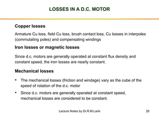 26
LOSSES IN A D.C. MOTOR
Mechanical losses
• The mechanical losses (friction and windage) vary as the cube of the
speed of rotation of the d.c. motor
• Since d.c. motors are generally operated at constant speed,
mechanical losses are considered to be constant.
Copper losses
Armature Cu loss, field Cu loss, brush contact loss, Cu losses in interpoles
(commutating poles) and compensating windings
Iron losses or magnetic losses
Since d.c. motors are generally operated at constant flux density and
constant speed, the iron losses are nearly constant.
Lecture Notes by Dr.R.M.Larik
 