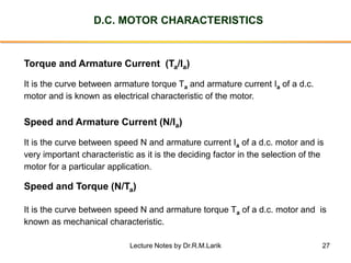 27
D.C. MOTOR CHARACTERISTICS
Torque and Armature Current (Ta/Ia)
It is the curve between armature torque Ta and armature current Ia of a d.c.
motor and is known as electrical characteristic of the motor.
Speed and Torque (N/Ta)
It is the curve between speed N and armature torque Ta of a d.c. motor and is
known as mechanical characteristic.
Speed and Armature Current (N/Ia)
It is the curve between speed N and armature current Ia of a d.c. motor and is
very important characteristic as it is the deciding factor in the selection of the
motor for a particular application.
Lecture Notes by Dr.R.M.Larik
 