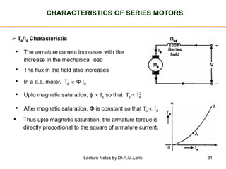 31
CHARACTERISTICS OF SERIES MOTORS
➢ Ta/Ia Characteristic
• The armature current increases with the
increase in the mechanical load
• The flux in the field also increases
• Upto magnetic saturation, ϕ  Ia so that Ta  Ia
2
• After magnetic saturation, Φ is constant so that Ta  Ia
• Thus upto magnetic saturation, the armature torque is
directly proportional to the square of armature current.
• In a d.c. motor, Ta  Φ Ia
Lecture Notes by Dr.R.M.Larik
 