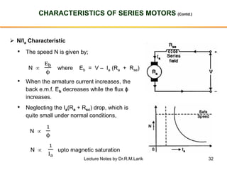32
CHARACTERISTICS OF SERIES MOTORS (Contd.)
➢ N/Ia Characteristic
• The speed N is given by;
N 
Eb
ϕ
where Eb = V – Ia (Ra + Rse)
• When the armature current increases, the
back e.m.f. Eb decreases while the flux ϕ
increases.
• Neglecting the Ia(Ra + Rsc) drop, which is
quite small under normal conditions,
N 
1
ϕ
N 
1
Ia
upto magnetic saturation
Lecture Notes by Dr.R.M.Larik
 