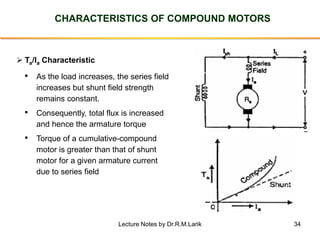 34
CHARACTERISTICS OF COMPOUND MOTORS
➢ Ta/Ia Characteristic
• As the load increases, the series field
increases but shunt field strength
remains constant.
• Consequently, total flux is increased
and hence the armature torque
• Torque of a cumulative-compound
motor is greater than that of shunt
motor for a given armature current
due to series field
Lecture Notes by Dr.R.M.Larik
 