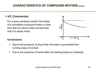 36
CHARACTERISTICS OF COMPOUND MOTORS (Contd.)
➢ N/Ta Characteristic
For a given armature current, the torque
of a cumulative compound motor is more
than that of a shunt motor but less than
that of a series motor.
Conclusions
• Due to the presence of shunt field, the motor is prevented from
running away at no-load.
• Due to the presence of series field, the starting torque is increased.
Lecture Notes by Dr.R.M.Larik
 