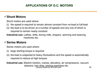 38
APPLICATIONS OF D.C. MOTORS
✓Shunt Motors
(i) the speed is required to remain almost constant from no-load to full-load
(ii) the load is to be driven at a number of speeds and any one of which is
required to remain nearly constant
Industrial use: Lathes, drills, boring mills, shapers, spinning and weaving
machines etc.
✓Series Motors
(i) large starting torque is required
(ii) the load is subjected to heavy fluctuations and the speed is automatically
required to reduce at high torques
Industrial use: Electric traction, cranes, elevators, air compressors, vacuum
cleaners, hair drier, sewing machines etc.
Shunt motors are used where:
Series motors are used where:
Lecture Notes by Dr.R.M.Larik
 