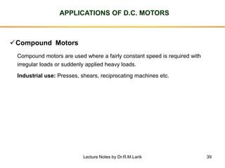 39
APPLICATIONS OF D.C. MOTORS
✓Compound Motors
Compound motors are used where a fairly constant speed is required with
irregular loads or suddenly applied heavy loads.
Industrial use: Presses, shears, reciprocating machines etc.
Lecture Notes by Dr.R.M.Larik
 