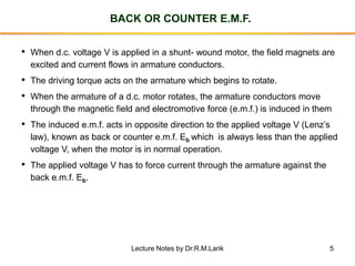 5
BACK OR COUNTER E.M.F.
• When d.c. voltage V is applied in a shunt- wound motor, the field magnets are
excited and current flows in armature conductors.
• The driving torque acts on the armature which begins to rotate.
• When the armature of a d.c. motor rotates, the armature conductors move
through the magnetic field and electromotive force (e.m.f.) is induced in them
• The induced e.m.f. acts in opposite direction to the applied voltage V (Lenz’s
law), known as back or counter e.m.f. Eb which is always less than the applied
voltage V, when the motor is in normal operation.
• The applied voltage V has to force current through the armature against the
back e.m.f. Eb.
Lecture Notes by Dr.R.M.Larik
 