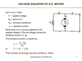 7
VOLTAGE EQUATION OF D.C. MOTOR
Let in a d.c. motor
V = applied voltage
Eb = back e.m.f.
Ra = armature resistance
Ia = armature current
Since back e.m.f. Eb acts opposite to the
applied voltage V, the net voltage across the
armature circuit is V- Eb.
The armature current Ia is given by;
Ia =
V − Eb
Ra
or V = Eb + Ia Ra
This is known as Voltage Equation of the d.c. motor.
Lecture Notes by Dr.R.M.Larik
 