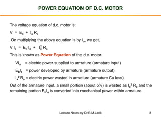 8
POWER EQUATION OF D.C. MOTOR
The voltage equation of d.c. motor is:
V = Eb + Ia Ra
On multiplying the above equation is by la, we get,
V Ia = Eb Ia + Ia
2 Ra
This is known as Power Equation of the d.c. motor.
VIa = electric power supplied to armature (armature input)
EbIa = power developed by armature (armature output)
Ia
2 Ra = electric power wasted in armature (armature Cu loss)
Out of the armature input, a small portion (about 5%) is wasted as Ia
2 Ra and the
remaining portion EbIa is converted into mechanical power within armature.
Lecture Notes by Dr.R.M.Larik
 