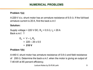 9
NUMERICAL PROBLEMS
Problem 1(a)
A 220-V d.c. shunt motor has an armature resistance of 0.5 . If the full-load
armature current is 20 A, find the back e.m.f.
Solution:
Supply voltage = 220 V DC, Ra = 0.5 , Ia = 20 A
Back e.m.f. ?
Eb = V – Ia Ra
= 220 – 20 x 0.5
= 210 V
Problem 1(b)
A 440-V, shunt motor has armature resistance of 0.8  and field resistance
of 200 . Determine the back e.m.f. when the motor is giving an output of
7.46 kW at 85 percent efficiency.
Lecture Notes by Dr.R.M.Larik
 