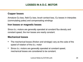 26
LOSSES IN A D.C. MOTOR
Mechanical losses
• The mechanical losses (friction and windage) vary as the cube of the
speed o...