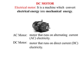 DC MOTOR
Electrical motor: It is a machine which convert
electrical energy into mechanical energy.
AC Motor: motor that runs on alternating current
(AC) electricity.
motor that runs on direct current (DC)
electricity.
DC Motor:
 