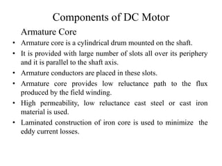 Components of DC Motor
• Armature core is a cylindrical drum mounted on the shaft.
• It is provided with large number of slots all over its periphery
and it is parallel to the shaft axis.
• Armature conductors are placed in these slots.
• Armature core provides low reluctance path to the flux
produced by the field winding.
• High permeability, low reluctance cast steel or cast iron
material is used.
• Laminated construction of iron core is used to minimize the
eddy current losses.
Armature Core
 