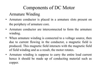Components of DC Motor
• Armature conductor is placed in a armature slots present on
the periphery of armature core.
• Armature conductor are interconnected to form the armature
winding.
• When armature winding is connected to a voltage source, then
due to current flowing in the conductor, a magnetic field is
produced. This magnetic field interacts with the magnetic field
of field winding and as a result, the motor rotates.
• Armature winding is suppose to carry the entire load current
hence it should be made up of conducting material such as
copper.
Armature Winding
 