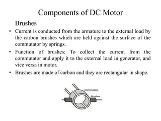 Components of DC Motor
• Current is conducted from the armature to the external load by
the carbon brushes which are held against the surface of the
commutator by springs.
• Function of brushes: To collect the current from the
commutator and apply it to the external load in generator, and
vice versa in motor.
• Brushes are made of carbon and they are rectangular in shape.
Brushes
 