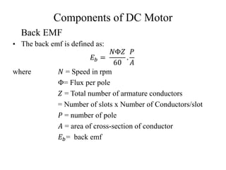Components of DC Motor
• The back emf is defined as:
𝐸𝑏 =
𝑁Φ𝑍
60
.
𝑃
𝐴
where 𝑁 = Speed in rpm
Φ= Flux per pole
𝑍 = Total number of armature conductors
= Number of slots x Number of Conductors/slot
𝑃 = number of pole
𝐴 = area of cross-section of conductor
𝐸𝑏= back emf
Back EMF
 