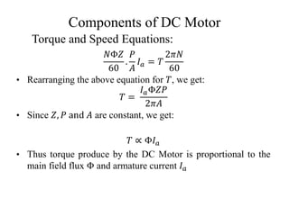 Components of DC Motor
𝑁Φ𝑍
60
.
𝑃
𝐴
𝐼𝑎 = 𝑇
2𝜋𝑁
60
• Rearranging the above equation for 𝑇, we get:
𝑇 =
𝐼𝑎Φ𝑍𝑃
2𝜋𝐴
• Since 𝑍, 𝑃 and 𝐴 are constant, we get:
𝑇 ∝ Φ𝐼𝑎
• Thus torque produce by the DC Motor is proportional to the
main field flux Φ and armature current 𝐼𝑎
Torque and Speed Equations:
 