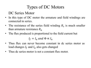 Types of DC Motors
• In this type of DC motor the armature and field windings are
connected in series.
• The resistance of the series field winding 𝑅𝑠 is much smaller
than armature resistance 𝑅𝑎
• The flux produced is proportional to the field current but
𝐼𝑓 = 𝐼𝑎 𝑎𝑛𝑑 Φ ∝ 𝐼𝑎
• Thus flux can never become constant in dc series motor as
load changes 𝐼𝑓 and 𝐼𝑎 also gets changed
• Thus dc series motor is not a constant flux motor.
DC Series Motor
 