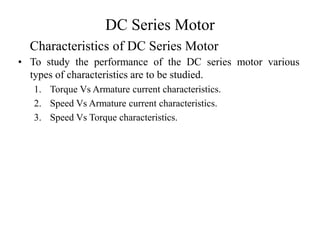 DC Series Motor
• To study the performance of the DC series motor various
types of characteristics are to be studied.
1. Torque Vs Armature current characteristics.
2. Speed Vs Armature current characteristics.
3. Speed Vs Torque characteristics.
Characteristics of DC Series Motor
 