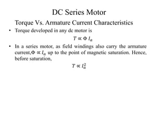 DC Series Motor
• Torque developed in any dc motor is
𝑇 ∝ Φ 𝐼𝑎
• In a series motor, as field windings also carry the armature
current,Φ ∝ 𝐼𝑎 up to the point of magnetic saturation. Hence,
before saturation,
𝑇 ∝ 𝐼𝑎
2
Torque Vs. Armature Current Characteristics
 