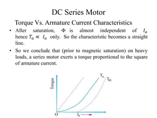 DC Series Motor
• After saturation, Φ is almost independent of 𝐼𝑎
hence 𝑇𝑎 ∝ 𝐼𝑎 only. So the characteristic becomes a straight
line.
• So we conclude that (prior to magnetic saturation) on heavy
loads, a series motor exerts a torque proportional to the square
of armature current.
Torque Vs. Armature Current Characteristics
 