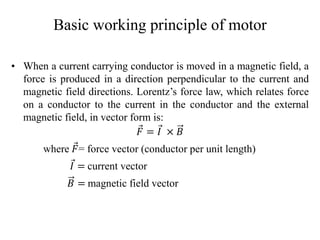 Basic working principle of motor
• When a current carrying conductor is moved in a magnetic field, a
force is produced in a direction perpendicular to the current and
magnetic field directions. Lorentz’s force law, which relates force
on a conductor to the current in the conductor and the external
magnetic field, in vector form is:
𝐹 = 𝐼 × 𝐵
where 𝐹= force vector (conductor per unit length)
𝐼 = current vector
𝐵 = magnetic field vector
 