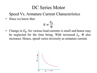DC Series Motor
• Since we know that:
𝑁 ∝
𝐸𝑏
Φ
• Change in 𝐸𝑏, for various load currents is small and hence may
be neglected for the time being. With increased 𝐼𝑎, Φ also
increases. Hence, speed varies inversely as armature current.
Speed Vs. Armature Current Characteristics
 