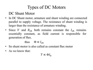 Types of DC Motors
• In DC Shunt motor, armature and shunt winding are connected
parallel to supply voltage. The resistance of shunt winding is
larger than the resistance of armature winding.
• Since 𝑉 and 𝑅𝑠ℎ both remains constant the 𝐼𝑠ℎ remains
essentially constant, as field current is responsible for
generation of flux.
thus Φ ∝ 𝐼𝑠ℎ
• So shunt motor is also called as constant flux motor
• As we know that:
𝑇 ∝ Φ𝐼𝑎
DC Shunt Motor
 