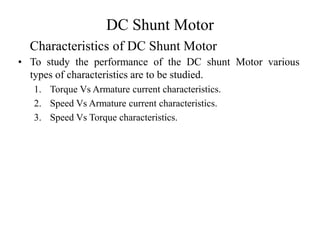 DC Shunt Motor
• To study the performance of the DC shunt Motor various
types of characteristics are to be studied.
1. Torque Vs Armature current characteristics.
2. Speed Vs Armature current characteristics.
3. Speed Vs Torque characteristics.
Characteristics of DC Shunt Motor
 