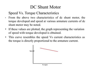 DC Shunt Motor
• From the above two characteristics of dc shunt motor, the
torque developed and speed at various armature currents of dc
shunt motor may be noted.
• If these values are plotted, the graph representing the variation
of speed with torque developed is obtained.
• This curve resembles the speed Vs current characteristics as
the torque is directly proportional to the armature current.
Speed Vs. Torque Characteristics
 
