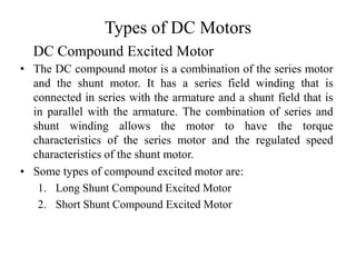 Types of DC Motors
• The DC compound motor is a combination of the series motor
and the shunt motor. It has a series field winding that is
connected in series with the armature and a shunt field that is
in parallel with the armature. The combination of series and
shunt winding allows the motor to have the torque
characteristics of the series motor and the regulated speed
characteristics of the shunt motor.
• Some types of compound excited motor are:
1. Long Shunt Compound Excited Motor
2. Short Shunt Compound Excited Motor
DC Compound Excited Motor
 
