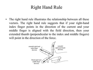 Right Hand Rule
• The right hand rule illustrates the relationship between all these
vectors. The right hand rule suggests that if your right-hand
index finger points in the direction of the current and your
middle finger is aligned with the field direction, then your
extended thumb (perpendicular to the index and middle fingers)
will point in the direction of the force.
 