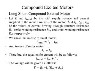 Compound Excited Motors
• Let E and 𝐼𝑡𝑜𝑡𝑎𝑙 be the total supply voltage and current
supplied to the input terminals of the motor. And 𝐼𝑎, 𝐼𝑠𝑒 , 𝐼𝑠ℎ
be the values of current flowing through armature resistance
𝑅𝑎, series winding resistance 𝑅𝑠𝑒 and shunt winding resistance
𝑅𝑠ℎ respectively.
• We know that in case of shunt motor:
𝐼𝑡𝑜𝑡𝑎𝑙 = 𝐼𝑎 + 𝐼𝑠ℎ
• And in case of series motor:
𝐼𝑎 = 𝐼𝑠𝑒
• Therefore, the equation for current will be as follows:
𝐼𝑡𝑜𝑡𝑎𝑙 = 𝐼𝑠𝑒 + 𝐼𝑠ℎ
• The voltage will be given as follows:
𝐸 = 𝐸𝑏 +𝐼𝑎(𝑅𝑠𝑒 + 𝑅𝑎)
Long Shunt Compound Excited Motor
 