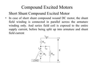 Compound Excited Motors
• In case of short shunt compound wound DC motor, the shunt
field winding is connected in parallel across the armature
winding only. And series field coil is exposed to the entire
supply current, before being split up into armature and shunt
field current
Short Shunt Compound Excited Motor
 