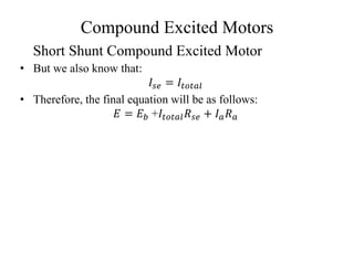 Compound Excited Motors
• But we also know that:
𝐼𝑠𝑒 = 𝐼𝑡𝑜𝑡𝑎𝑙
• Therefore, the final equation will be as follows:
𝐸 = 𝐸𝑏 +𝐼𝑡𝑜𝑡𝑎𝑙𝑅𝑠𝑒 + 𝐼𝑎𝑅𝑎
Short Shunt Compound Excited Motor
 