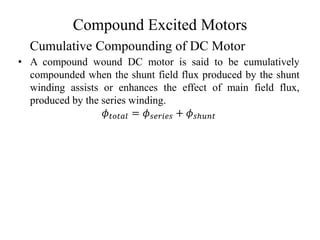 Compound Excited Motors
• A compound wound DC motor is said to be cumulatively
compounded when the shunt field flux produced by the shunt
winding assists or enhances the effect of main field flux,
produced by the series winding.
𝜙𝑡𝑜𝑡𝑎𝑙 = 𝜙𝑠𝑒𝑟𝑖𝑒𝑠 + 𝜙𝑠ℎ𝑢𝑛𝑡
Cumulative Compounding of DC Motor
 