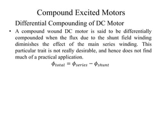 Compound Excited Motors
• A compound wound DC motor is said to be differentially
compounded when the flux due to the shunt field winding
diminishes the effect of the main series winding. This
particular trait is not really desirable, and hence does not find
much of a practical application.
𝜙𝑡𝑜𝑡𝑎𝑙 = 𝜙𝑠𝑒𝑟𝑖𝑒𝑠 − 𝜙𝑠ℎ𝑢𝑛𝑡
Differential Compounding of DC Motor
 