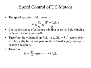 Speed Control of DC Motors
• The speed equation of dc motor is
𝑁 ∝
𝐸𝑏
Φ
∝
𝑉 − 𝐼𝑎𝑅𝑎
Φ
• But the resistance of armature winding or series field winding
in dc series motor are small.
• Therefore the voltage drop 𝐼𝑎𝑅𝑎 or 𝐼𝑎(𝑅𝑠 + 𝑅𝑎) across them
will be negligible as compare to the external supply voltage V
in above equation.
• Therefore:
𝑁 =
V
Φ
since V > > > > 𝐼𝑎𝑅𝑎
 