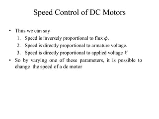 Speed Control of DC Motors
• Thus we can say
1. Speed is inversely proportional to flux 𝜙.
2. Speed is directly proportional to armature voltage.
3. Speed is directly proportional to applied voltage V.
• So by varying one of these parameters, it is possible to
change the speed of a dc motor
 