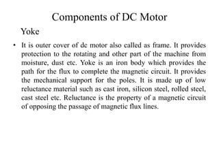 Components of DC Motor
• It is outer cover of dc motor also called as frame. It provides
protection to the rotating and other part of the machine from
moisture, dust etc. Yoke is an iron body which provides the
path for the flux to complete the magnetic circuit. It provides
the mechanical support for the poles. It is made up of low
reluctance material such as cast iron, silicon steel, rolled steel,
cast steel etc. Reluctance is the property of a magnetic circuit
of opposing the passage of magnetic flux lines.
Yoke
 