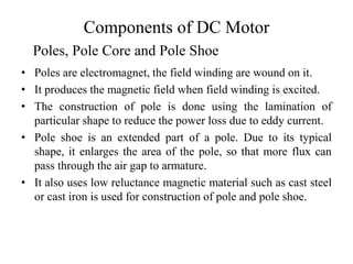 Components of DC Motor
• Poles are electromagnet, the field winding are wound on it.
• It produces the magnetic field when field winding is excited.
• The construction of pole is done using the lamination of
particular shape to reduce the power loss due to eddy current.
• Pole shoe is an extended part of a pole. Due to its typical
shape, it enlarges the area of the pole, so that more flux can
pass through the air gap to armature.
• It also uses low reluctance magnetic material such as cast steel
or cast iron is used for construction of pole and pole shoe.
Poles, Pole Core and Pole Shoe
 