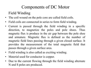 Components of DC Motor
• The coil wound on the pole core are called field coils.
• Field coils are connected in series to form field winding.
• Current is passed through the field winding in a specific
direction, to magnetize the poles and pole shoes. Thus
magnetic flux is produce in the air gap between the pole shoe
and armature. Magnetic flux is defined as the number of
magnetic field lines passing through a given closed surface. It
provides the measurement of the total magnetic field that
passes through a given surface area.
• Field winding is also called as exciting winding.
• Material used for conductor is copper.
• Due to the current flowing through the field winding alternate
N and S poles are produced.
Field Winding
 