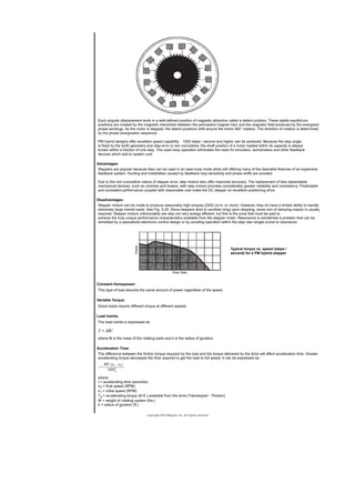 Each angular displacement ends in a well-defined position of magnetic attraction called a detent position. These stable equilibrium
positions are created by the magnetic interaction between the permanent magnet rotor and the magnetic field produced by the energized
phase windings. As the motor is stepped, the detent positions shift around the entire 360° rotation. The direction of rotation is determined
by the phase energization sequence.
PM hybrid designs offer excellent speed capability 1000 steps / second and higher can be achieved. Because the step angle
is fixed by the tooth geometry and step error is non cumulative, the shaft position of a motor loaded within its capacity is always
known within a fraction of one step. This open-loop operation eliminates the need for encoders, tachometers and other feedback
devices which add to system cost.
Advantages:
Steppers are popular because they can be used in an open-loop mode while still offering many of the desirable features of an expensive
feedback system. Hunting and instabilities caused by feedback loop sensitivity and phase shifts are avoided.
Due to the non cumulative nature of stepper error, step motors also offer improved accuracy. The replacement of less dependable
mechanical devices, such as clutches and brakes, with step motors provides considerably greater reliability and consistency. Predictable
and consistent performance coupled with reasonable cost make the DC stepper an excellent positioning drive.
Disadvantages:
Stepper motors can be made to produce reasonably high torques (2000 oz-in. or more). However, they do have a limited ability to handle
extremely large inertial loads. See Fig. 3-24. Since steppers tend to oscillate (ring) upon stopping, some sort of damping means is usually
required. Stepper motors unfortunately are also not very energy efficient, but this is the price that must be paid to
achieve the truly unique performance characteristics available from the stepper motor. Resonance is sometimes a problem that can be
remedied by a specialized electronic control design or by avoiding operation within the step rate ranges prone to resonance.
Typical torque vs. speed (steps /
second) for a PM hybrid stepper
Constant Horsepower:
This type of load absorbs the same amount of power regardless of the speed.
Variable Torque:
Some loads require different torque at different speeds.
Load Inertia:
The load inertia is expressed as:
where M is the mass of the rotating parts and k is the radius of gyration.
Acceleration Time:
The difference between the friction torque required by the load and the torque delivered by the drive will affect acceleration time. Greater
accelerating torque decreases the time required to get the load to full speed. It can be expressed as:
where:
t = accelerating time (seconds)
n2 = final speed (RPM)
n1 = initial speed (RPM)
Ta = accelerating torque (lb-ft.) available from the drive (Tdeveloped - Tfriction)
W = weight of rotating system (lbs.)
k = radius of gyration (ft.)
copyright 2014 Magtrol, Inc. All rights reserved
 