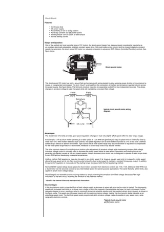 Shunt-Wound
Features:
• Continuous duty
• DC power supply
• Reversibility at rest or during rotation
• Relatively constant and adjustable speed
• Starting torque 125% to 200% of rated torque
• Normal starting current
Design and Operation:
One of the earliest and most versatile types of DC motors, the shunt-wound design has always enjoyed considerable popularity as
an excellent electrically adjustable, relatively constant speed drive. With solid state control circuitry and its inherent relatively constant
speed characteristics, the shunt wound DC motor is a valuable companion to advanced SCR (Silicon Controlled Rectifier) controls. See
figure below.
Shunt-wound motor.
The shunt-wound DC motor has both a wound field and armature with spring-loaded brushes applying power directly to the armature by
means of a segmented commutator. The term “shunt” is derived from the connection of the field and armature in parallel (shunt) across
the power supply. See figure below. The field and armature may also be separately excited from two independent sources. This allows
changes in armature voltage to vary the speed while still maintaining a constant field voltage.
typical shunt wound motor wiring
diagram
Advantages:
The shunt motor inherently provides good speed regulation (changes in load only slightly affect speed within its rated torque range).
For example, a 1/4 hp shunt motor operating at a rated speed of 1725 RPM will generally not vary in speed from no-load to full load by
more than 15%. With modern feedback-type controls, the speed regulation can be even further improved to ±1% or less over a defined
speed range, without an add-on tachometer. Tight control over a wider speed range may require sacrifices in regulation to compensate
for the wide speed range feature. A tachometer, feedback or closed-loop control may also be needed.
The most common means of controlling shunt motors is the adjustment of armature voltage while maintaining constant field voltage.
Armature voltage control is normally used to decrease the motor speed below its base speed. Regulation and starting torque are
generally not affected, except at the very lowest speeds. A totally enclosed shunt motor can be designed to operate at rated torque down
to zero RPM without developing excessive temperatures.
Another method, field weakening, may also be used to vary motor speed. It is, however, usually used only to increase the motor speed
above its base speed and is not often recommended unless the load is decreased to maintain a constant horsepower output. In addition,
the percent of regulation is increased and the starting torque decreased with the field weakening method.
Normal NEMA* speed ratings (base speed) for shunt motors operated from electronic controls are 1140, 1725, 2500 and 3450 RPM, but
a shunt motor can be wound to operate at any intermediate speed for special purpose applications. This same flexibility, within limits, also
applies to shunt motor voltage ratings.
Shunt designs are reversible at rest or during rotation by simply reversing the armature or the field voltage. Because of the high
inductance of the field circuit, reversing the armature is the preferred method.
*NEMA is the national Electrical Manufacturers Association.
Disadvantages:
If the shunt-wound motor is operated from a fixed voltage supply, a decrease in speed will occur as the motor is loaded. The decreasing
speed with increased load tends to be linear over a range in which the magnetic characteristics are linear. As load is increased, further
saturation begins to occur, resulting in what is commonly known as armature reaction and the resultant abrupt drop in speed, as shown in
the figure below. The speed also increases linearly with increasing armature voltage, making the shunt-wound design valuable as an
adjustable speed motor. The fact that speed varies proportionally with armature voltage makes it possible to vary speed over a wide
range with electronic controls.
Typical shunt-wound motor
performance curve
 